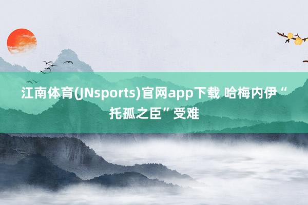 江南体育(JNsports)官网app下载 哈梅内伊“托孤之臣”受难