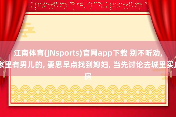 江南体育(JNsports)官网app下载 别不听劝， 家里有男儿的， 要思早点找到媳妇， 当先讨论去城里买房