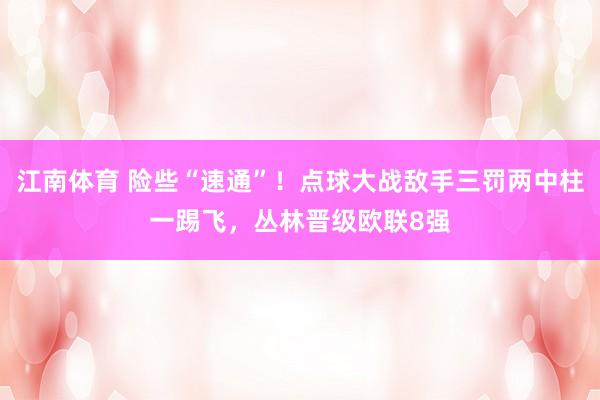 江南体育 险些“速通”！点球大战敌手三罚两中柱一踢飞，丛林晋级欧联8强