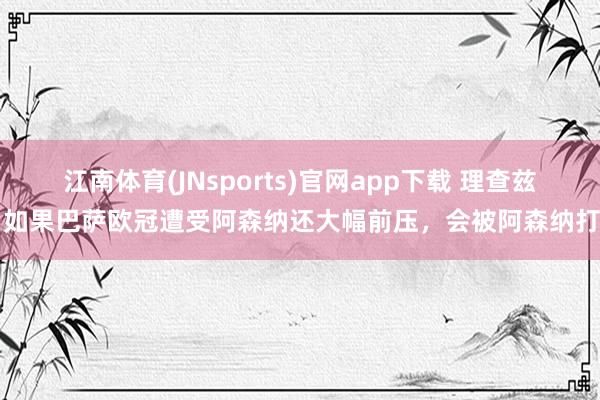 江南体育(JNsports)官网app下载 理查兹：如果巴萨欧冠遭受阿森纳还大幅前压，会被阿森纳打崩