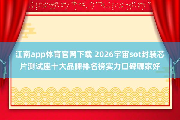 江南app体育官网下载 2026宇宙sot封装芯片测试座十大品牌排名榜实力口碑哪家好