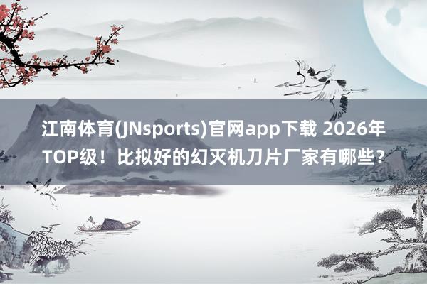 江南体育(JNsports)官网app下载 2026年TOP级！比拟好的幻灭机刀片厂家有哪些？