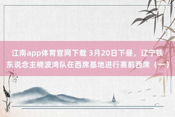 江南app体育官网下载 3月20日下昼，辽宁铁东说念主楠波湾队在西席基地进行赛前西席（一）