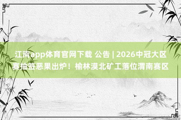 江南app体育官网下载 公告 | 2026中冠大区赛抽签恶果出炉！榆林漠北矿工落位渭南赛区