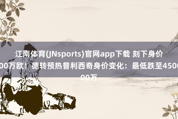 江南体育(JNsports)官网app下载 刻下身价6000万欧！德转预热普利西奇身价变化：最低跌至4500万