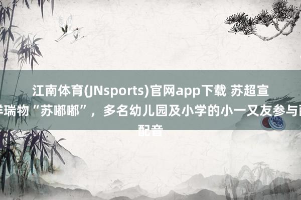 江南体育(JNsports)官网app下载 苏超宣传祥瑞物“苏嘟嘟”，多名幼儿园及小学的小一又友参与配音