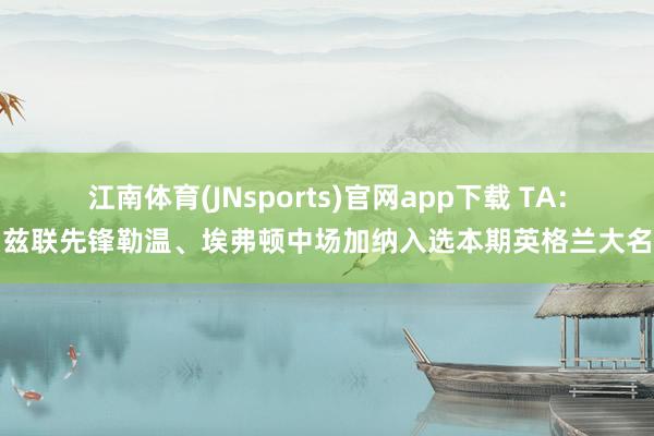 江南体育(JNsports)官网app下载 TA:利兹联先锋勒温、埃弗顿中场加纳入选本期英格兰大名单