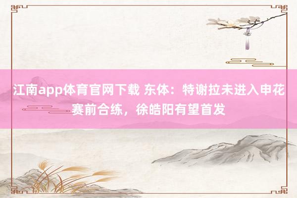江南app体育官网下载 东体：特谢拉未进入申花赛前合练，徐皓阳有望首发