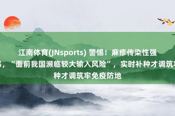 江南体育(JNsports) 警惕！麻疹传染性强、儿童易感，“面前我国濒临较大输入风险”，实时补种才调筑牢免疫防地