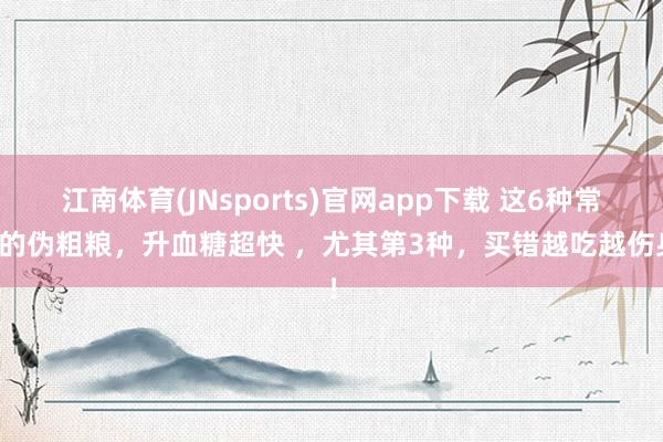 江南体育(JNsports)官网app下载 这6种常见的伪粗粮，升血糖超快 ，尤其第3种，<a href=