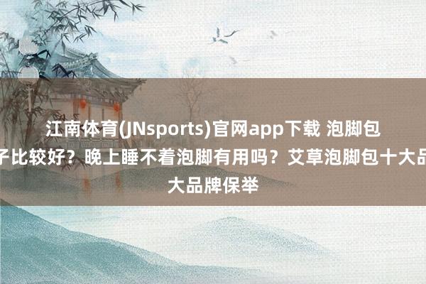 江南体育(JNsports)官网app下载 泡脚包哪个牌子比较好？晚上睡不着泡脚有用吗？艾草泡脚包十大品牌保举