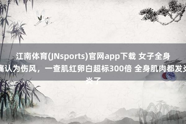 江南体育(JNsports)官网app下载 女子全身酸痛认为伤风，一查肌红卵白超标300倍 全身肌肉都发炎了