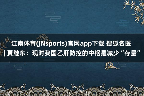 江南体育(JNsports)官网app下载 搜狐名医 | 贾继东：现时我国乙肝防控的中枢是减少“存量”