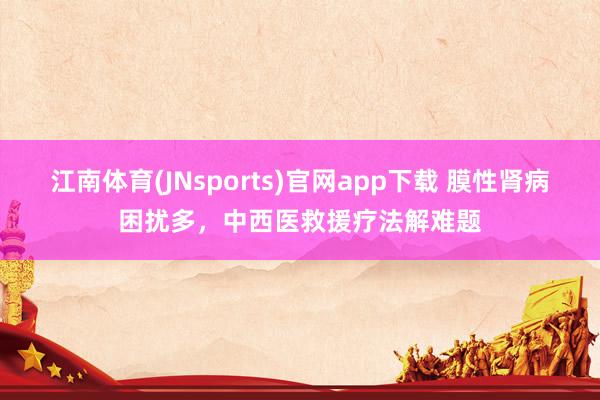 江南体育(JNsports)官网app下载 膜性肾病困扰多，中西医救援疗法解难题