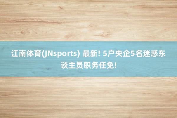 江南体育(JNsports) 最新! 5户央企5名迷惑东谈主员职务任免!