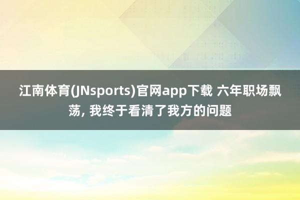 江南体育(JNsports)官网app下载 六年职场飘荡， 我终于看清了我方的问题