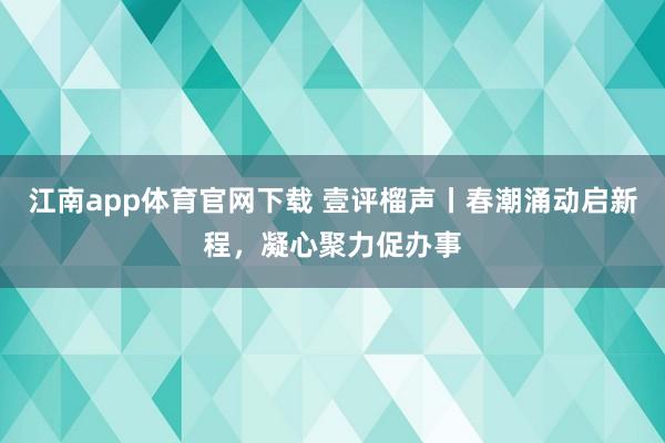 江南app体育官网下载 壹评榴声丨春潮涌动启新程，凝心聚力促办事