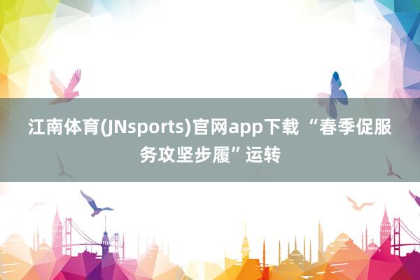 江南体育(JNsports)官网app下载 “春季促服务攻坚步履”运转