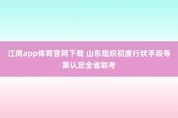 江南app体育官网下载 山东组织初度行状手段等第认定全省联考