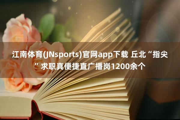 江南体育(JNsports)官网app下载 丘北“指尖”求职真便捷直广播岗1200余个