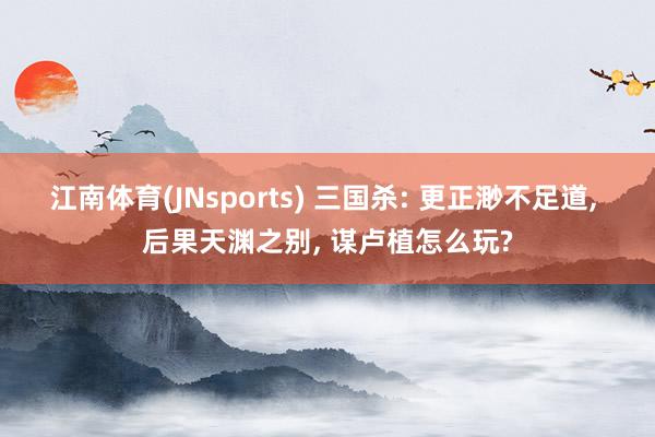 江南体育(JNsports) 三国杀: 更正渺不足道， 后果天渊之别， 谋卢植怎么玩?