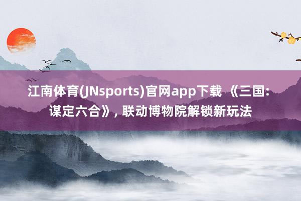 江南体育(JNsports)官网app下载 《三国: 谋定六合》， 联动博物院解锁新玩法