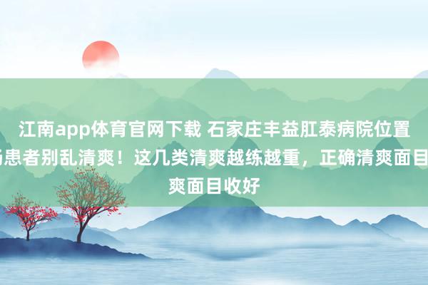 江南app体育官网下载 石家庄丰益肛泰病院位置 肛肠患者别乱清爽！这几类清爽越练越重，正确清爽面目收好