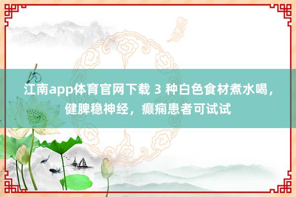 江南app体育官网下载 3 种白色食材煮水喝，健脾稳神经，癫痫患者可试试