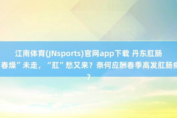 江南体育(JNsports)官网app下载 丹东肛肠 “春燥”未走，“肛”愁又来？奈何应酬春季高发肛肠病？
