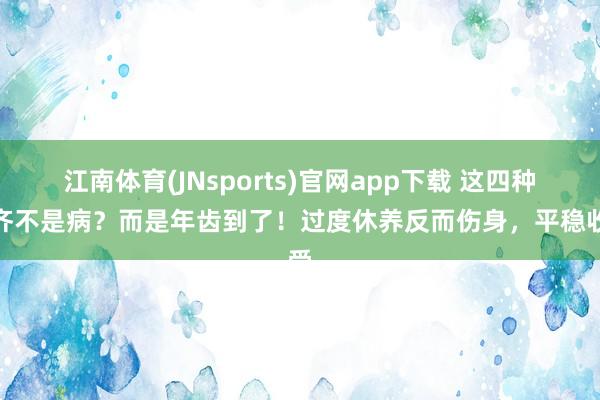 江南体育(JNsports)官网app下载 这四种病齐不是病？而是年齿到了！过度休养反而伤身，平稳收受