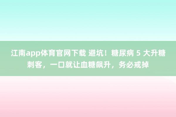 江南app体育官网下载 避坑！糖尿病 5 大升糖刺客，一口就让血糖飙升，务必戒掉