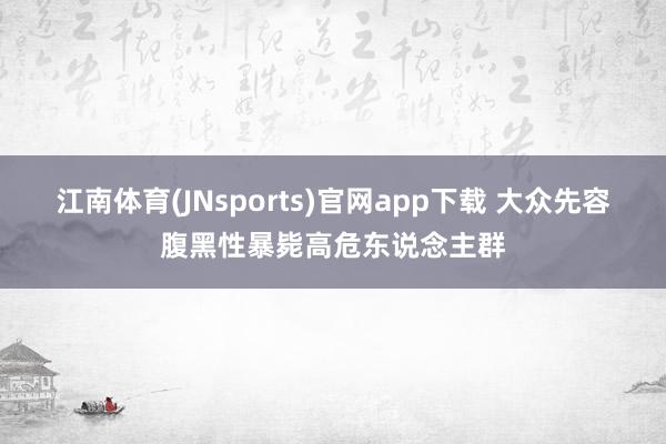 江南体育(JNsports)官网app下载 大众先容腹黑性暴毙高危东说念主群