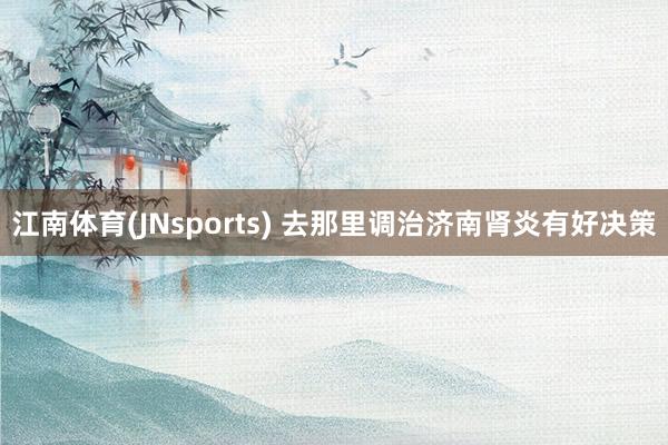 江南体育(JNsports) 去那里调治济南肾炎有好决策