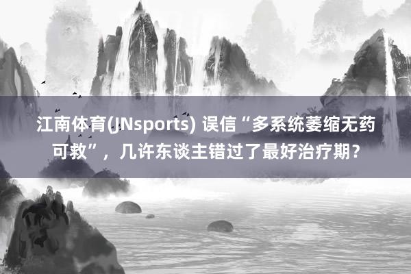 江南体育(JNsports) 误信“多系统萎缩无药可救”，几许东谈主错过了最好治疗期？