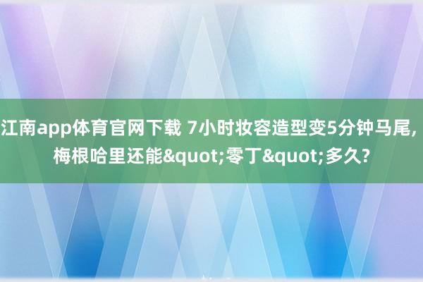 江南app体育官网下载 7小时妆容造型变5分钟马尾， 梅根哈里还能"零丁"多久?