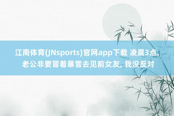 江南体育(JNsports)官网app下载 凌晨3点， 老公非要冒着暴雪去见前女友， 我没反对