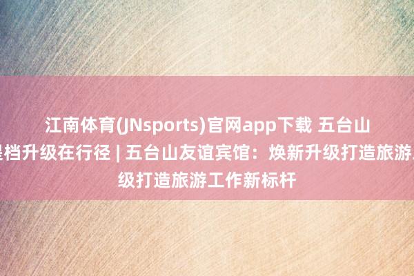 江南体育(JNsports)官网app下载 五台山旅游工作提档升级在行径 | 五台山友谊宾馆：焕新升级打造旅游工作新标杆