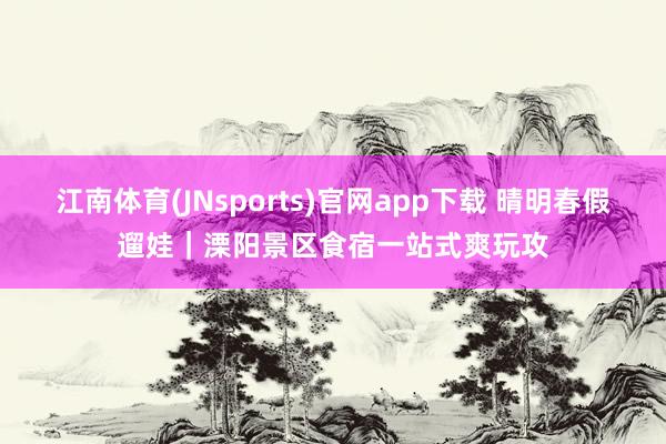 江南体育(JNsports)官网app下载 晴明春假遛娃｜溧阳景区食宿一站式爽玩攻