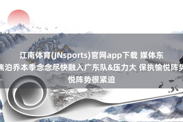 江南体育(JNsports)官网app下载 媒体东谈主：焦泊乔本季念念尽快融入广东队&压力大 保执愉悦阵势很紧迫