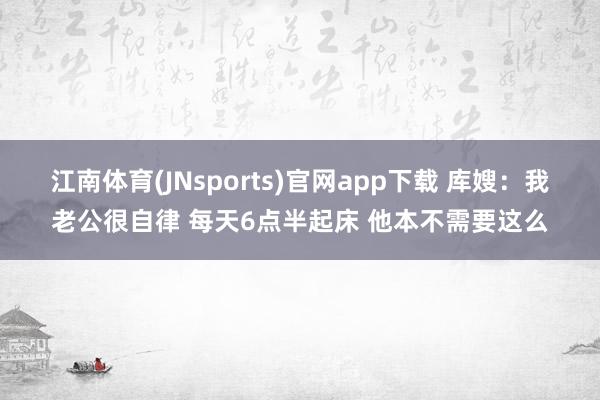 江南体育(JNsports)官网app下载 库嫂：我老公很自律 每天6点半起床 他本不需要这么