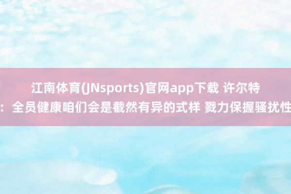 江南体育(JNsports)官网app下载 许尔特：全员健康咱们会是截然有异的式样 戮力保握骚扰性