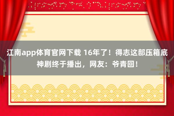 江南app体育官网下载 16年了！得志这部压箱底神剧终于播出，网友：爷青回！