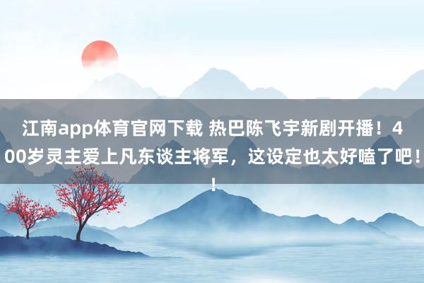江南app体育官网下载 热巴陈飞宇新剧开播！400岁灵主爱上凡东谈主将军，这设定也太好嗑了吧！