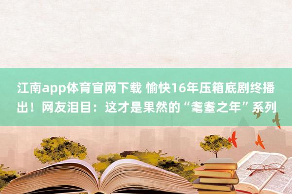 江南app体育官网下载 愉快16年压箱底剧终播出！网友泪目：这才是果然的“耄耋之年”系列