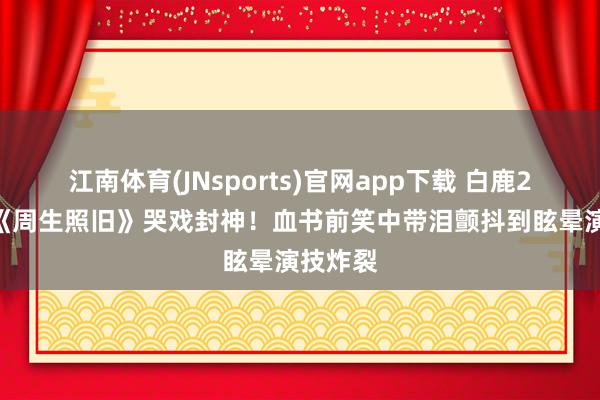 江南体育(JNsports)官网app下载 白鹿2021年《周生照旧》哭戏封神！血书前笑中带泪颤抖到眩晕演技炸裂
