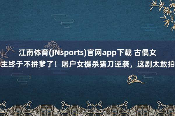 江南体育(JNsports)官网app下载 古偶女主终于不拼爹了！屠户女提杀猪刀逆袭，这剧太敢拍