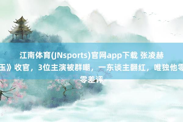 江南体育(JNsports)官网app下载 张凌赫《逐玉》收官，3位主演被群嘲，一东谈主翻红，唯独他零差评