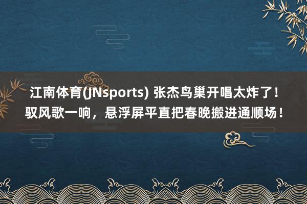 江南体育(JNsports) 张杰鸟巢开唱太炸了！驭风歌一响，悬浮屏平直把春晚搬进通顺场！