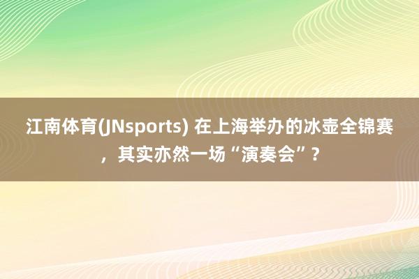 江南体育(JNsports) 在上海举办的冰壶全锦赛，其实亦然一场“演奏会”？