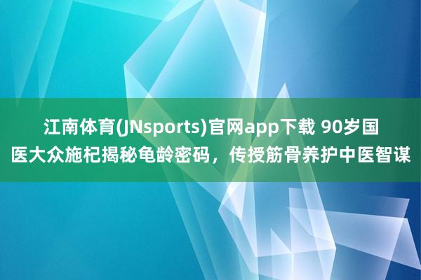 江南体育(JNsports)官网app下载 90岁国医大众施杞揭秘龟龄密码，传授筋骨养护中医智谋